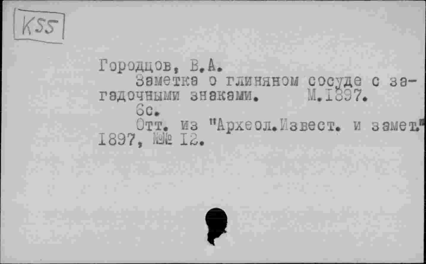 ﻿Городцов, В. А,
Заметка о глиняном сосуде с загадочными знаками. M.I897.
6с.
Отт. из ’’Археол.Извест. и замет.1 189?,	12.